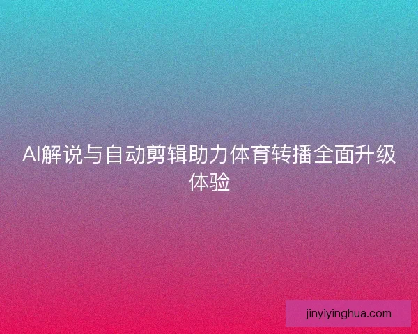 AI解说与自动剪辑助力体育转播全面升级体验