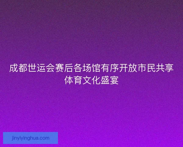 成都世运会赛后各场馆有序开放市民共享体育文化盛宴