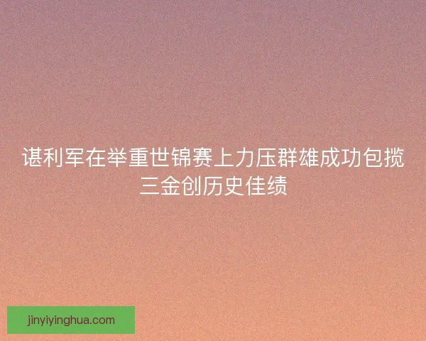 谌利军在举重世锦赛上力压群雄成功包揽三金创历史佳绩