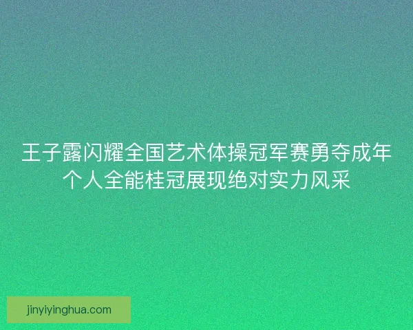 王子露闪耀全国艺术体操冠军赛勇夺成年个人全能桂冠展现绝对实力风采