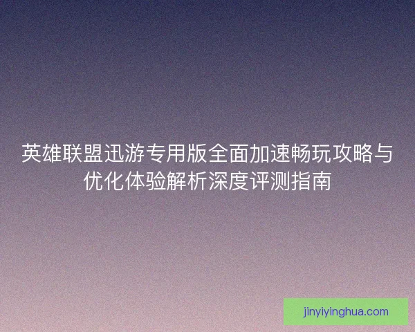英雄联盟迅游专用版全面加速畅玩攻略与优化体验解析深度评测指南