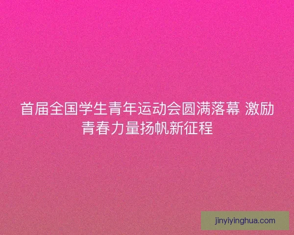首届全国学生青年运动会圆满落幕 激励青春力量扬帆新征程
