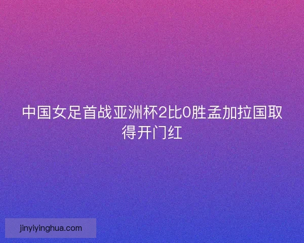 中国女足首战亚洲杯2比0胜孟加拉国取得开门红